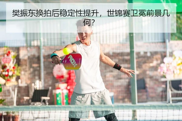 樊振东换拍后稳定性提升，世锦赛卫冕前景几何？
